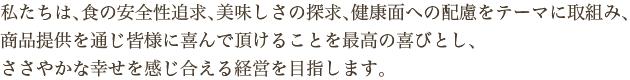 私たちは、食の安全性追求、美味しさの探求、健康面への配慮をテーマに取組み、商品提供を通じ皆様に喜んで頂けることを最高の喜びとし、ささやかな幸せを感じ合える経営を目指します。